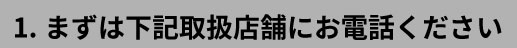 1.まずは下記取扱店舗にお電話ください