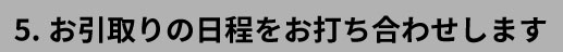 5.お引取りの日程をお打ち合わせします
